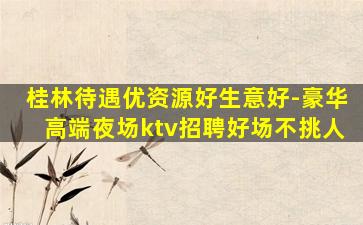 桂林待遇优资源好生意好-豪华高端夜场ktv招聘好场不挑人